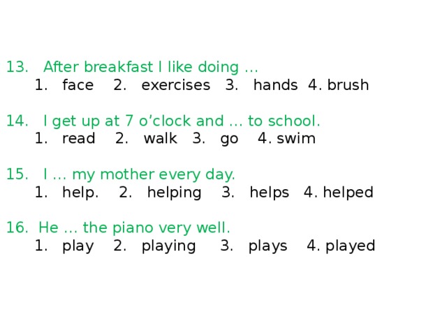 13. After breakfast I like doing …  1. face 2. exercises 3. hands 4. brush 14. I get up at 7 o’clock and … to school.  1. read 2. walk 3. go 4. swim 15. I … my mother every day.  1. help. 2. helping 3. helps 4. helped 16. He … the piano very well.  1. play 2. playing 3. plays 4. played 