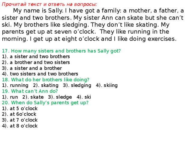Прочитай текст и ответь на вопросы:  My name is Sally. I have got a family: a mother, a father, a sister and two brothers. My sister Ann can skate but she can’t ski. My brothers like sledging. They don’t like skating. My parents get up at seven o’clock. They like running in the morning. I get up at eight o’clock and I like doing exercises. 17. How many sisters and brothers has Sally got? 1). a sister and two brothers 2). a brother and two sisters 3). a sister and a brother 4). two sisters and two brothers 18. What do her brothers like doing? 1). running 2). skating 3). sledging 4). skiing 19. What can’t Ann do? 1). run 2). skate 3). sledge 4). ski 20. When do Sally’s parents get up? 1). at 5 o’clock 2). at 6o’clock 3). at 7 o’clock 4). at 8 o’clock 