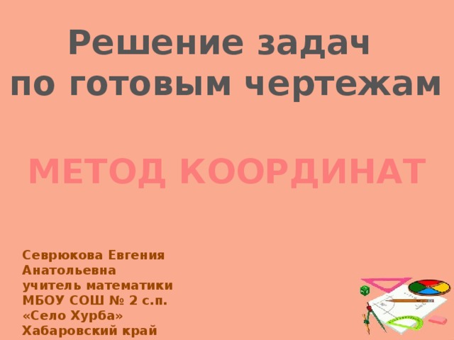 Решение задач по готовым чертежам МЕТОД КООРДИНАТ Севрюкова Евгения Анатольевна учитель математики МБОУ СОШ № 2 с.п. «Село Хурба» Хабаровский край  