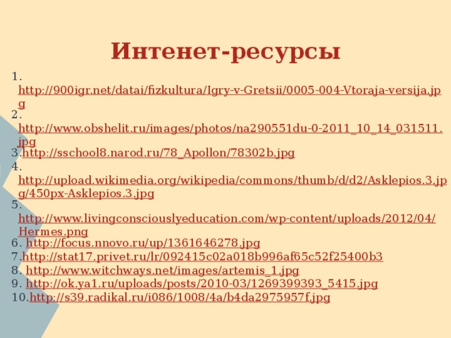 Интенет-ресурсы 1. http://900igr.net/datai/fizkultura/Igry-v-Gretsii/0005-004-Vtoraja-versija.jpg 2. http://www.obshelit.ru/images/photos/na290551du-0-2011_10_14_031511.jpg 3. http://sschool8.narod.ru/78_Apollon/78302b.jpg 4. http://upload.wikimedia.org/wikipedia/commons/thumb/d/d2/Asklepios.3.jpg/450px-Asklepios.3.jpg 5. http://www.livingconsciouslyeducation.com/wp-content/uploads/2012/04/Hermes.png 6. http://focus.nnovo.ru/up/1361646278.jpg 7. http://stat17.privet.ru/lr/092415c02a018b996af65c52f25400b3 8. http://www.witchways.net/images/artemis_1.jpg 9. http://ok.ya1.ru/uploads/posts/2010-03/1269399393_5415.jpg 10. http://s39.radikal.ru/i086/1008/4a/b4da2975957f.jpg 
