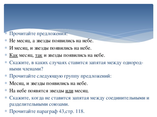 Прочитайте предложения: Не месяц, а звезды появились на небе. И месяц, и звезды появились на небе. Как месяц, так и звезды появились на небе. Скажите, в каких случаях ставится запятая между однород­ными членами? Прочитайте следующую группу предложений: Месяц, и звезды появились на небе. На небе появятся звезды или