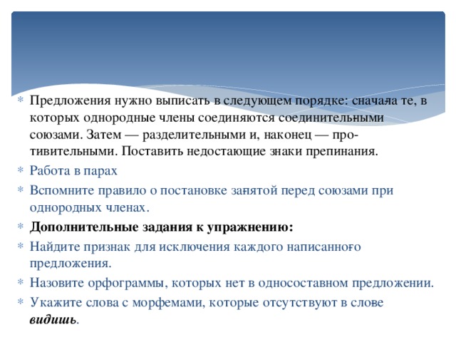 Предложения нужно выписать в следующем порядке: снача­ла те, в которых однородные члены соединяются соединитель­ными союзами. Затем — разделительными и, наконец — про­тивительными. Поставить недостающие знаки препинания. Работа в парах Вспомните правило о постановке за­пятой перед союзами при однородных членах. Дополнительные задания к упражнению: Найдите признак для исключения каждого написанно­го предложения. Назовите орфограммы, которых нет в односоставном предложении. Укажите слова с морфемами, которые отсутствуют в сло­ве видишь .