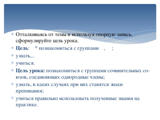 Отталкиваясь от темы и используя опорную за­пись, сформулируйте цель урока. Цель : * познакомиться с группами  ,  ; узнать,.. учиться. Цель урока: познакомиться с группами сочинительных со­юзов, соединяющих однородные члены; узнать, в каких случа­ях при них ставятся знаки препинания; учиться правильно использовать полученные знания на практике.