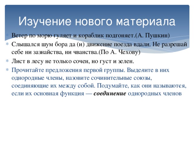 Изучение нового материала Ветер по морю гуляет и кораблик подгоняет.(А. Пушкин) Слышался шум бора да (и) движение поезда вдали. Не разрешай себе ни зазнайства, ни чванства.(По А. Чехову) Лист в лесу не только сочен, но густ и зелен. Прочитайте предложения первой группы. Выде­лите в них однородные члены, назовите сочинительные союзы, соединяющие их между собой. Подумайте, как они называют­ся, если их основная функция — соединение однородных членов