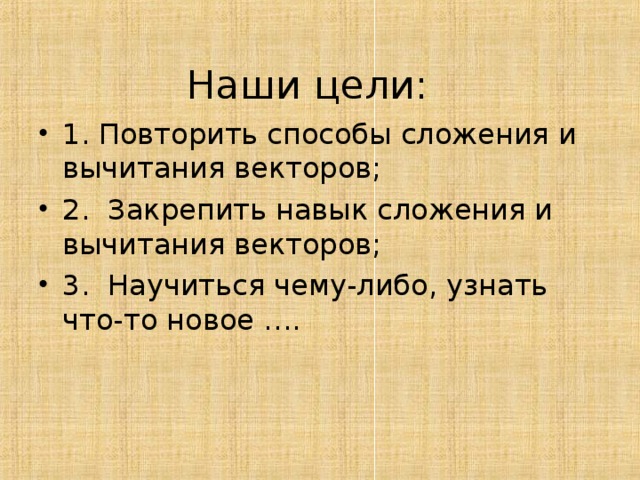  Наши цели: 1. Повторить способы сложения и вычитания векторов; 2. Закрепить навык сложения и вычитания векторов; 3. Научиться чему-либо, узнать что-то новое …. 