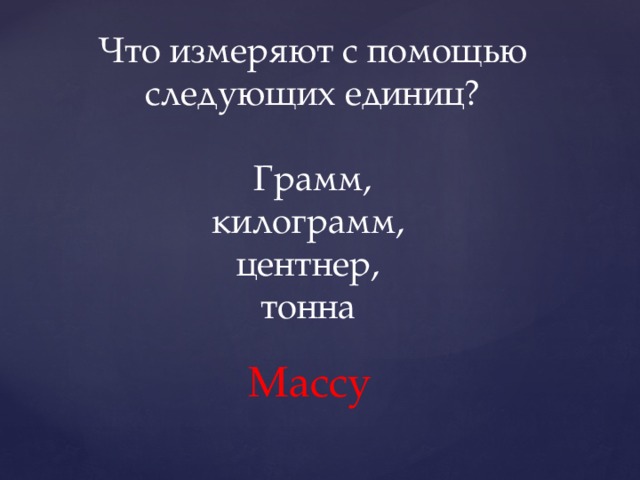 Что измеряют с помощью следующих единиц?  Грамм, килограмм, центнер, тонна Массу 