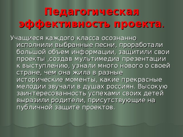 Педагогическая эффективность проекта . Учащиеся каждого класса осознанно исполнили выбранные песни, проработали большой объем информации, защитили свои проекты ,создав мультимедиа презентации к выступлению, узнали много нового о своей стране, чем она жила в разные исторические моменты, какие прекрасные мелодии звучали в душах россиян. Высокую заинтересованность успехами своих детей выразили родители, присутствующие на публичной защите проектов.  