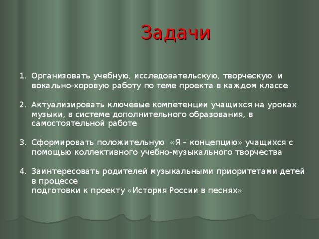 Задачи Организовать учебную, исследовательскую, творческую и вокально-хоровую работу по теме проекта в каждом классе  Актуализировать ключевые компетенции учащихся на уроках музыки, в системе дополнительного образования, в самостоятельной работе  Сформировать положительную «Я – концепцию» учащихся с помощью коллективного учебно-музыкального творчества  Заинтересовать родителей музыкальными приоритетами детей в процессе  подготовки к проекту «История России в песнях»  