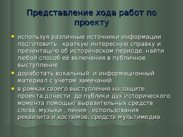 Представление хода работ по проекту используя различные источники информации подготовить краткую интересную справку и презентацию об историческом периоде, найти любой способ её включения в публичное выступление доработать вокальный и информационный материал с учетом замечаний в рамках своего выступления на защите проекта донести до публики дух исторического момента помощью выразительных средств слова, музыки , пения , использования реквизита и костюмов, средств мультимедиа  