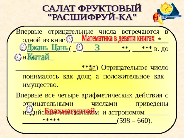 Впервые отрицательные числа встречаются в одной из книг * ( ** , *** в. до н. э.,   **** ) Отрицательное число понималось как долг, а положительное как имущество. Впервые все четыре арифметических действия с отрицательными числами приведены индийским математиком и астрономом ***** (598 – 660). Во время проверки по щелчку появляются слова   