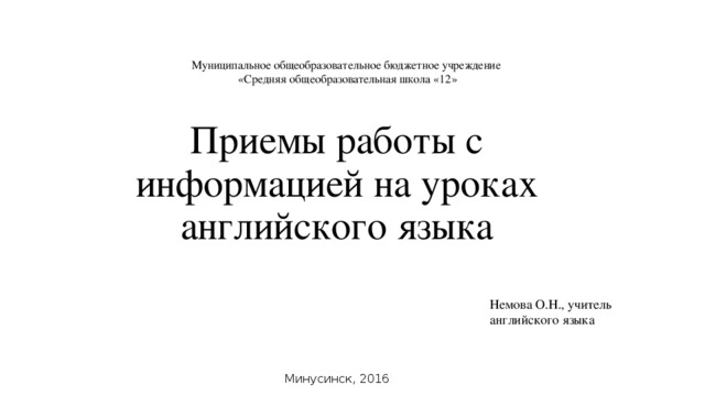 Муниципальное общеобразовательное бюджетное учреждение «Средняя общеобразовательная школа «12» Приемы работы с информацией на уроках английского языка Немова О.Н., учитель английского языка Минусинск, 2016 