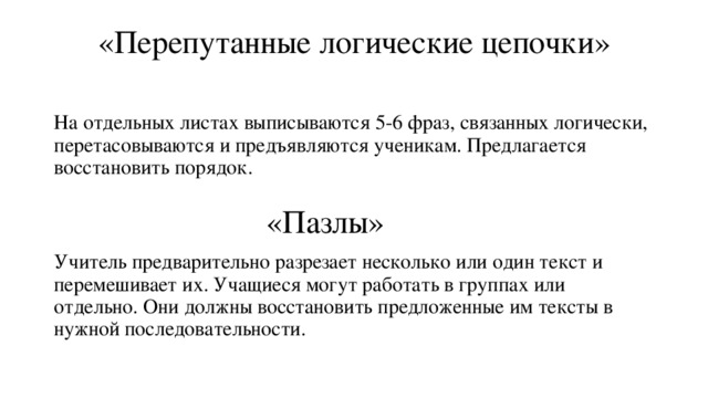 «Перепутанные логические цепочки»   На отдельных листах выписываются 5-6 фраз, связанных логически, перетасовываются и предъявляются ученикам. Предлагается восстановить порядок. «Пазлы»   Учитель предварительно разрезает несколько или один текст и перемешивает их. Учащиеся могут работать в группах или отдельно. Они должны восстановить предложенные им тексты в нужной последовательности. 