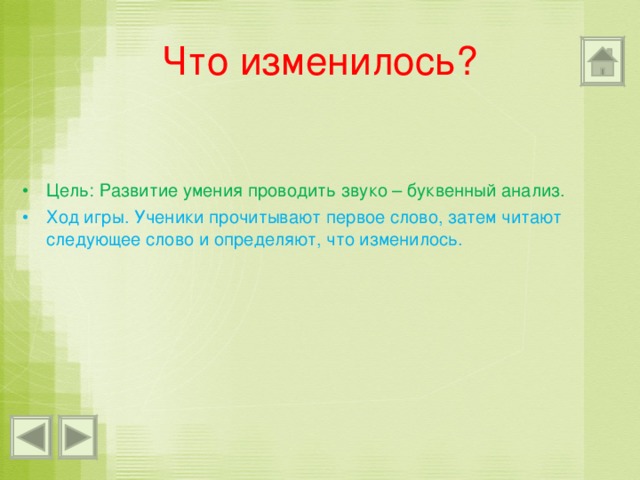 Что изменилось? Цель: Развитие умения проводить звуко – буквенный анализ. Ход игры. Ученики прочитывают первое слово, затем читают следующее слово и определяют, что изменилось. 