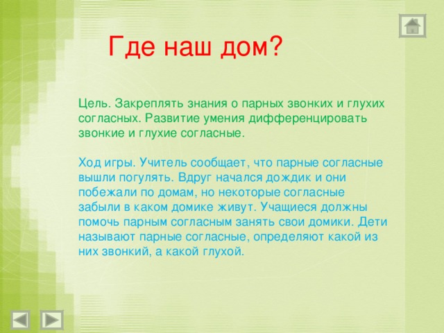 Где наш дом? Цель. Закреплять знания о парных звонких и глухих согласных. Развитие умения дифференцировать звонкие и глухие согласные. Ход игры. Учитель сообщает, что парные согласные вышли погулять. Вдруг начался дождик и они побежали по домам, но некоторые согласные забыли в каком домике живут. Учащиеся должны помочь парным согласным занять свои домики. Дети называют парные согласные, определяют какой из них звонкий, а какой глухой. 