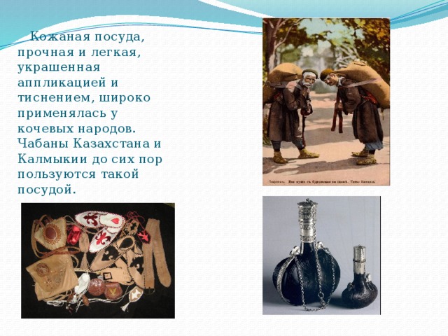  Кожаная посуда, прочная и легкая, украшенная аппликацией и тиснением, широко применялась у кочевых народов. Чабаны Казахстана и Калмыкии до сих пор пользуются такой посудой. 