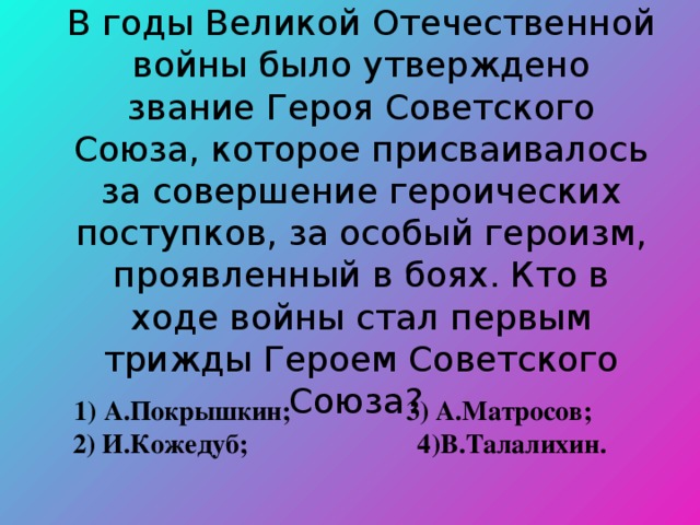 В годы Великой Отечественной войны было утверждено звание Героя Советского Союза, которое присваивалось за совершение героических поступков, за особый героизм, проявленный в боях. Кто в ходе войны стал первым трижды Героем Советского Союза?   1) А.Покрышкин; 3) А.Матросов;   2) И.Кожедуб; 4)В.Талалихин. 