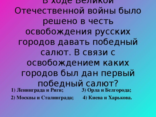 В ходе Великой Отечественной войны было решено в честь освобождения русских городов давать победный салют. В связи с освобождением каких городов был дан первый победный салют?  1) Ленинграда и Риги; 3) Орла и Белгорода;  2) Москвы и Сталинграда; 4) Киева и Харькова. 