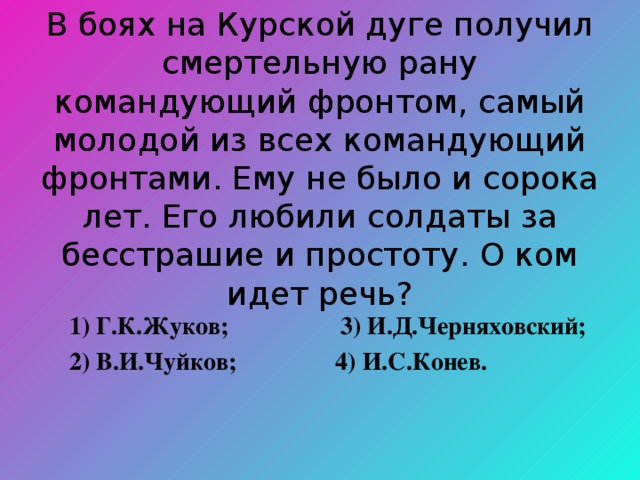 В боях на Курской дуге получил смертельную рану командующий фронтом, самый молодой из всех командующий фронтами. Ему не было и сорока лет. Его любили солдаты за бесстрашие и простоту. О ком идет речь?  1) Г.К.Жуков; 3) И.Д.Черняховский;  2) В.И.Чуйков; 4) И.С.Конев. 