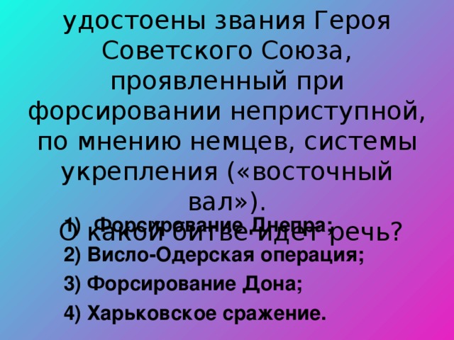  2438 воинов были удостоены звания Героя Советского Союза, проявленный при форсировании неприступной, по мнению немцев, системы укрепления («восточный вал»).  О какой битве идет речь? Форсирование Днепра; 2) Висло-Одерская операция; 3) Форсирование Дона; 4) Харьковское сражение. 