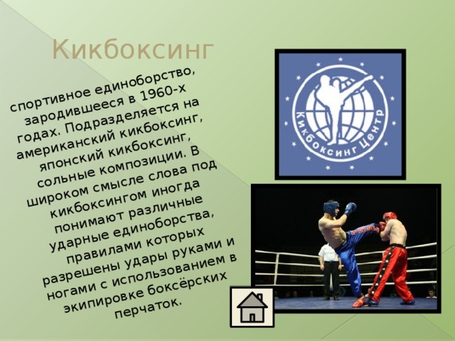 спортивное единоборство, зародившееся в 1960-х годах. Подразделяется на американский кикбоксинг, японский кикбоксинг, сольные композиции. В широком смысле слова под кикбоксингом иногда понимают различные ударные единоборства, правилами которых разрешены удары руками и ногами с использованием в экипировке боксёрских перчаток. Кикбоксинг 