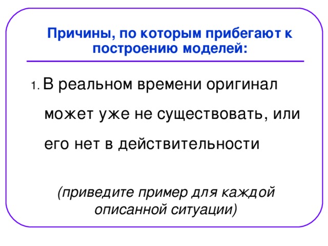  Причины, по которым прибегают к построению моделей: В реальном времени оригинал  может уже не существовать, или  его нет в действительности (приведите пример для каждой описанной ситуации) 
