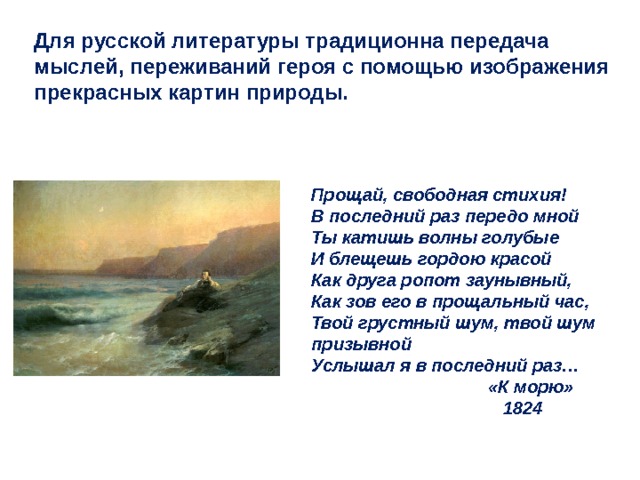 Для русской литературы традиционна передача мыслей, переживаний героя с помощью изображения прекрасных картин природы. Прощай, свободная стихия! В последний раз передо мной Ты катишь волны голубые И блещешь гордою красой Как друга ропот заунывный, Как зов его в прощальный час, Твой грустный шум, твой шум призывной Услышал я в последний раз…  «К морю»    1824       