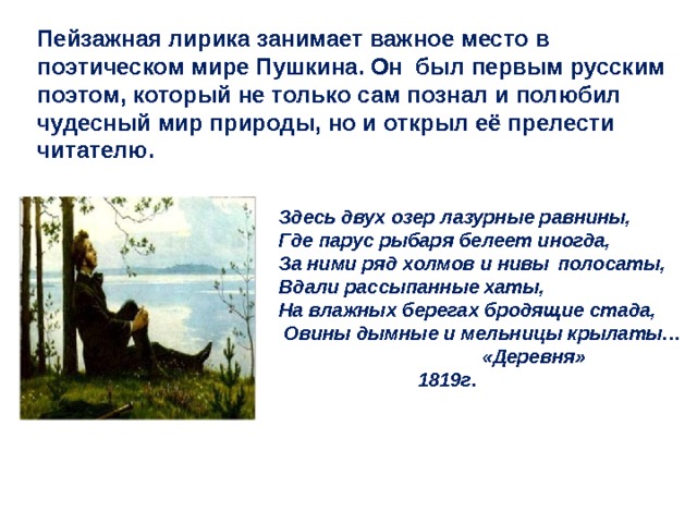 Пейзажная лирика занимает важное место в поэтическом мире Пушкина. Он был первым русским поэтом, который не только сам познал и полюбил чудесный мир природы, но и открыл её прелести читателю. Здесь двух озер лазурные равнины, Где парус рыбаря белеет иногда, За ними ряд холмов и нивы  полосаты, Вдали рассыпанные хаты, На влажных берегах бродящие стада,  Овины дымные и мельницы крылаты…  «Деревня»    1819г. 