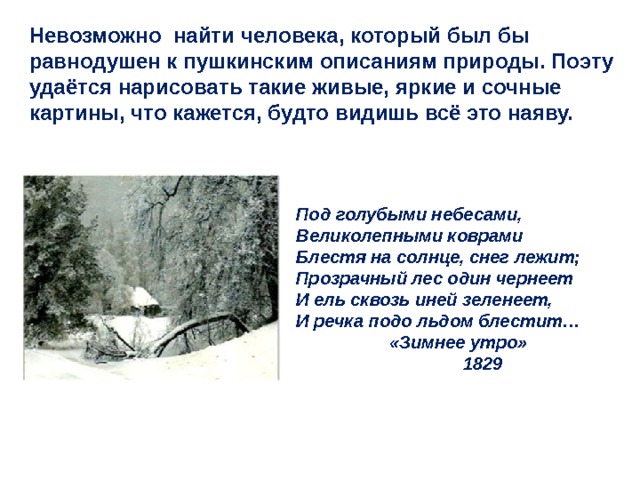 Невозможно найти человека, который был бы равнодушен к пушкинским описаниям природы. Поэту удаётся нарисовать такие живые, яркие и сочные картины, что кажется, будто видишь всё это наяву. Под голубыми небесами, Великолепными коврами Блестя на солнце, снег лежит; Прозрачный лес один чернеет И ель сквозь иней зеленеет, И речка подо льдом блестит…  «Зимнее утро»  1829 