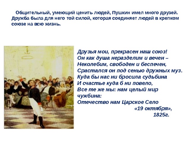  Общительный, умеющий ценить людей, Пушкин имел много друзей. Дружба была для него той силой, которая соединяет людей в крепком союзе на всю жизнь. Друзья мои, прекрасен наш союз! Он как душа неразделим и вечен – Неколебим, свободен и беспечен, Срастался он под сенью дружных муз. Куда бы нас ни бросила судьбина И счастье куда б ни повело, Все те же мы: нам целый мир чужбина: Отечество нам Царское Село  «19 октября»,     1825г. 