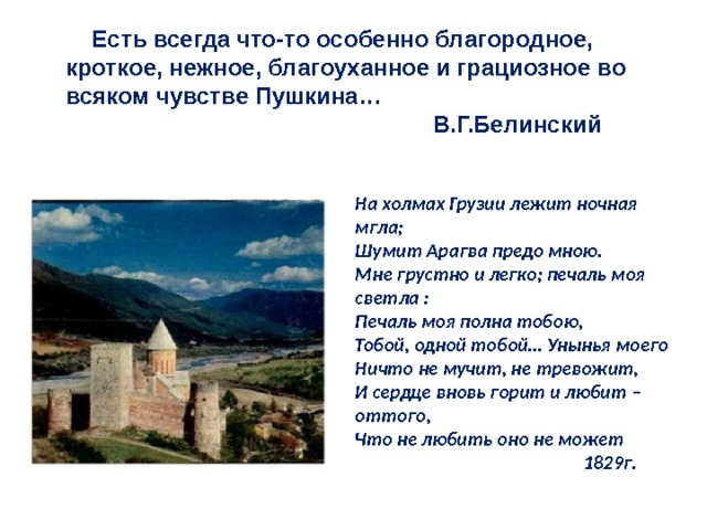  Есть всегда что-то особенно благородное, кроткое, нежное, благоуханное и грациозное во всяком чувстве Пушкина…  В.Г.Белинский   На холмах Грузии лежит ночная мгла; Шумит Арагва предо мною. Мне грустно и легко; печаль моя светла : Печаль моя полна тобою, Тобой, одной тобой… Унынья моего Ничто не мучит, не тревожит, И сердце вновь горит и любит – оттого, Что не любить оно не может  1829г. 