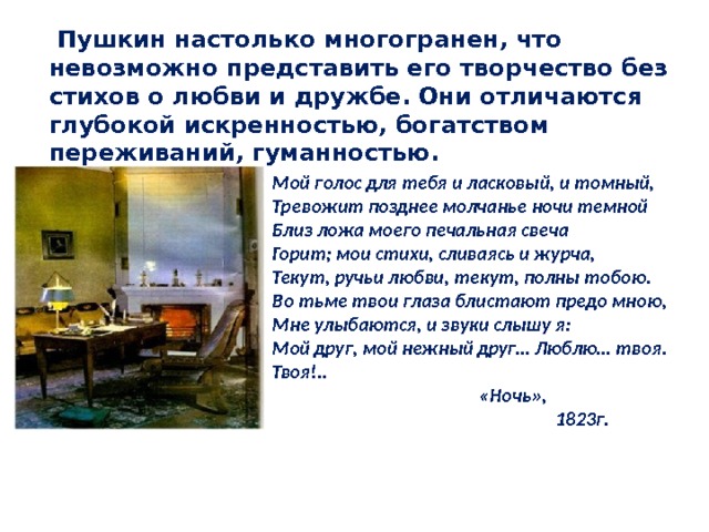  Пушкин настолько многогранен, что невозможно представить его творчество без стихов о любви и дружбе. Они отличаются глубокой искренностью, богатством переживаний, гуманностью.   Мой голос для тебя и ласковый, и томный, Тревожит позднее молчанье ночи темной Близ ложа моего печальная свеча Горит; мои стихи, сливаясь и журча, Текут, ручьи любви, текут, полны тобою. Во тьме твои глаза блистают предо мною, Мне улыбаются, и звуки слышу я: Мой друг, мой нежный друг… Люблю… твоя. Твоя!..  «Ночь»,     1823г. 
