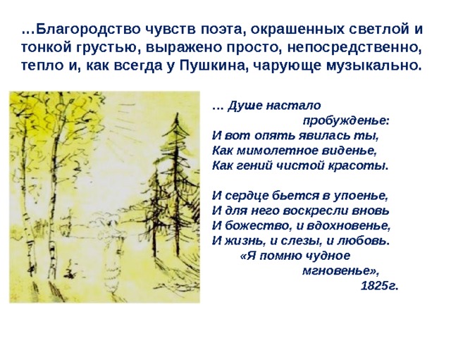 … Благородство чувств поэта, окрашенных светлой и тонкой грустью, выражено просто, непосредственно, тепло и, как всегда у Пушкина, чарующе музыкально. … Душе настало     пробужденье: И вот опять явилась ты, Как мимолетное виденье, Как гений чистой красоты.  И сердце бьется в упоенье, И для него воскресли вновь И божество, и вдохновенье, И жизнь, и слезы, и любовь.  «Я помню чудное    мгновенье»,  1825г. 