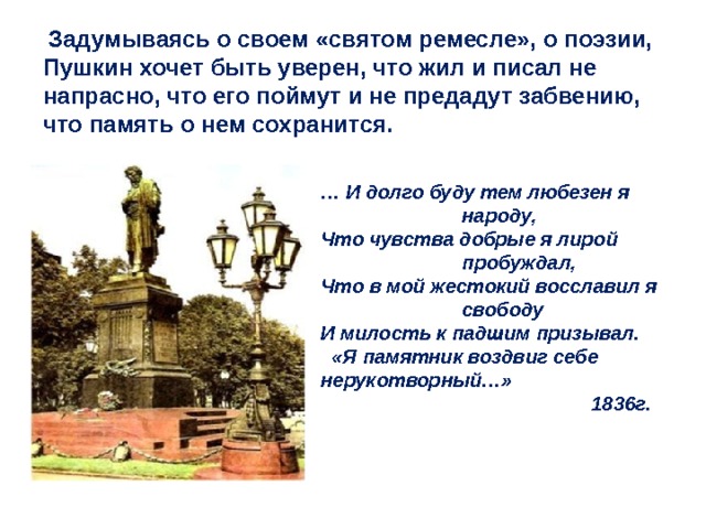  Задумываясь о своем «святом ремесле», о поэзии, Пушкин хочет быть уверен, что жил и писал не напрасно, что его поймут и не предадут забвению, что память о нем сохранится. … И долго буду тем любезен я    народу, Что чувства добрые я лирой    пробуждал, Что в мой жестокий восславил я    свободу И милость к падшим призывал.  «Я памятник воздвиг себе нерукотворный…»  1836г. 