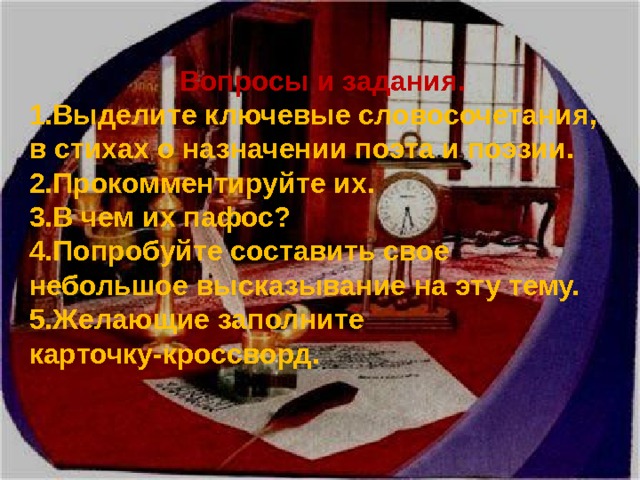 Вопросы и задания. Выделите ключевые словосочетания, в стихах о назначении поэта и поэзии. Прокомментируйте их. В чем их пафос? Попробуйте составить свое небольшое высказывание на эту тему. Желающие заполните карточку-кроссворд. 