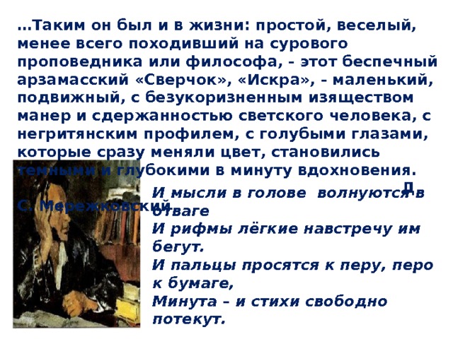 … Таким он был и в жизни: простой, веселый, менее всего походивший на сурового проповедника или философа, - этот беспечный арзамасский «Сверчок», «Искра», - маленький, подвижный, с безукоризненным изяществом манер и сдержанностью светского человека, с негритянским профилем, с голубыми глазами, которые сразу меняли цвет, становились темными и глубокими в минуту вдохновения.  Д. С. Мережковский И мысли в голове волнуются в отваге И рифмы лёгкие навстречу им бегут. И пальцы просятся к перу, перо к бумаге, Минута – и стихи свободно потекут.  «Осень» 1833 
