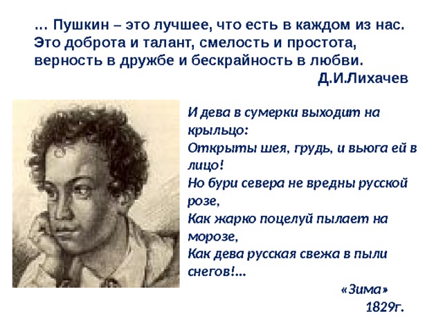 … Пушкин – это лучшее, что есть в каждом из нас. Это доброта и талант, смелость и простота, верность в дружбе и бескрайность в любви.  Д.И.Лихачев И дева в сумерки выходит на крыльцо: Открыты шея, грудь, и вьюга ей в лицо! Но бури севера не вредны русской розе, Как жарко поцелуй пылает на морозе, Как дева русская свежа в пыли снегов!...  «Зима»     1829г. 