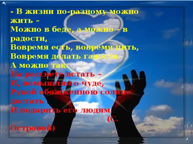 - В жизни по-разному можно жить –  Можно в беде, а можно – в радости,  Вовремя есть, вовремя пить,  Вовремя делать гадости.  А можно так:  На рассвете встать –  И, помышляя о чуде,  Рукой обожженною солнце достать  И подарить его людям.  (С. Островой) 