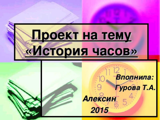 Проект на тему  «История часов»  Вполнила: Гурова Т.А. Алексин 2015 