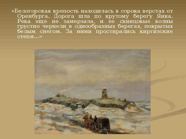«Белогорская крепость находилась в сорока верстах от Оренбурга. Дорога шла по крутому берегу Яика. Река еще не замерзала, и ее свинцовые волны грустно чернели в однообразных берегах, покрытых белым снегом. За ними простирались киргизские степи…» 