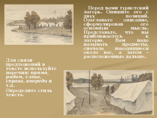  Перед вами туристский лагерь. Опишите его с двух позиций. Озаглавьте описание, сформулировав его основную мысль. Представьте, что вы приближаетесь к лагерю. Вам надо называть предметы, сначала находящиеся около вас, а затем - расположенные дальше. Для связи предложений в тексте используйте наречия: прямо, рядом, слева, справа, впереди и т.д. Определите стиль текста. 