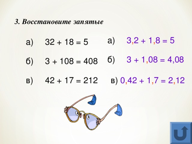 3. Восстановите запятые а)  3 , 2 + 1 , 8 = 5 а)  32 + 18 = 5 б)  3 + 1 , 08 = 4,08 б)  3 + 108 = 408 в)  42 + 17 = 212 в) 0 , 42 + 1 , 7 = 2 , 12 