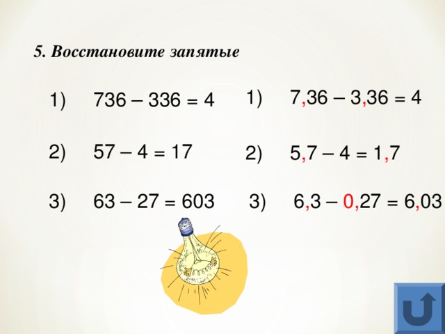 5. Восстановите запятые 1)  7 , 36 – 3 , 36 = 4 1)  736 – 336 = 4 2)  57 – 4 = 17 2)  5 , 7 – 4 = 1 , 7 3)  63 – 27 = 603 3)  6 , 3 – 0, 27 = 6 , 03 