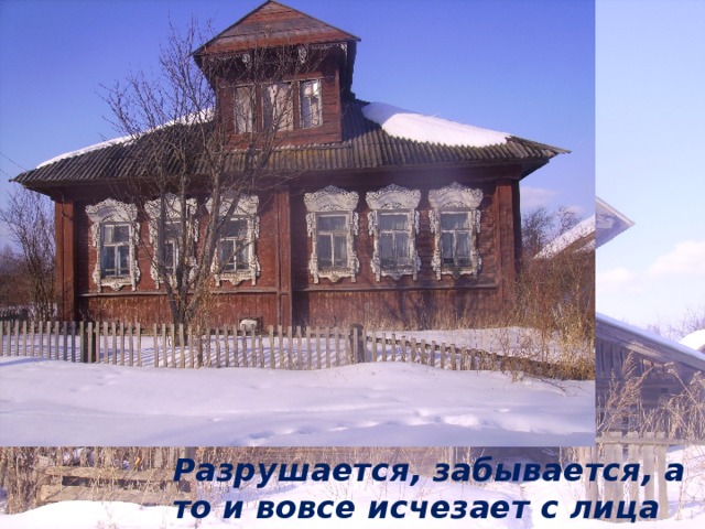 Разрушается, забывается, а то и вовсе исчезает с лица земли 