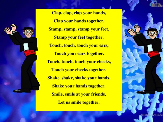 Clap, clap, clap your hands, Clap your hands together. Stamp, stamp, stamp your feet, Stamp your feet together. Touch, touch, touch your ears, Touch your ears together. Touch, touch, touch your cheeks, Touch your cheeks together. Shake, shake, shake your hands, Shake your hands together. Smile, smile at your friends, Let us smile together.  