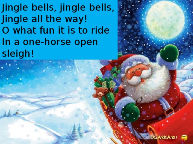 Jingle bells, jingle bells,  Jingle all the way!  O what fun it is to ride  In a one-horse open sleigh ! 
