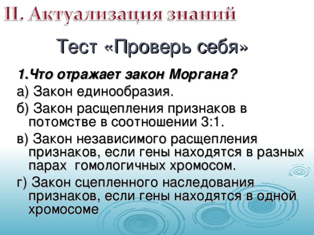 Тест «Проверь себя» 1.Что отражает закон Моргана? а) Закон единообразия. б) Закон расщепления признаков в потомстве в соотношении 3:1. в) Закон независимого расщепления признаков, если гены находятся в разных парах гомологичных хромосом. г) Закон сцепленного наследования признаков, если гены находятся в одной хромосоме