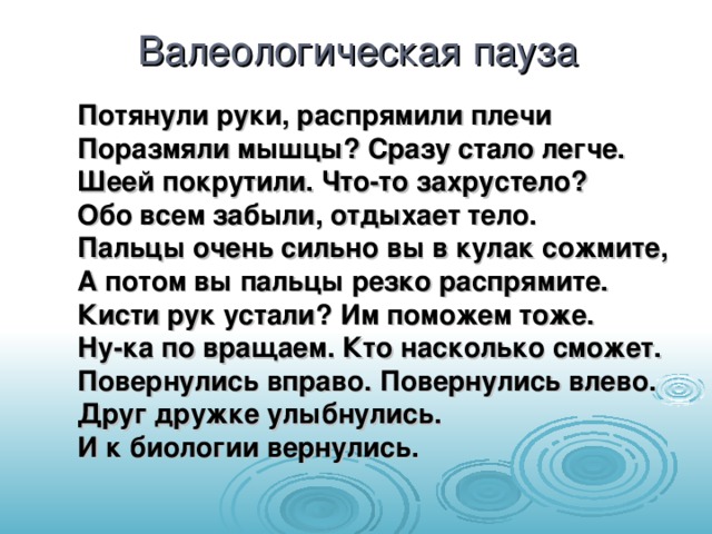 Валеологическая пауза Потянули руки, распрямили плечи  Поразмяли мышцы? Сразу стало легче.  Шеей покрутили. Что-то захрустело?  Обо всем забыли, отдыхает тело.  Пальцы очень сильно вы в кулак сожмите,  А потом вы пальцы резко распрямите.  Кисти рук устали? Им поможем тоже.  Ну-ка по вращаем. Кто насколько сможет.  Повернулись вправо. Повернулись влево.  Друг дружке улыбнулись.  И к биологии вернулись.