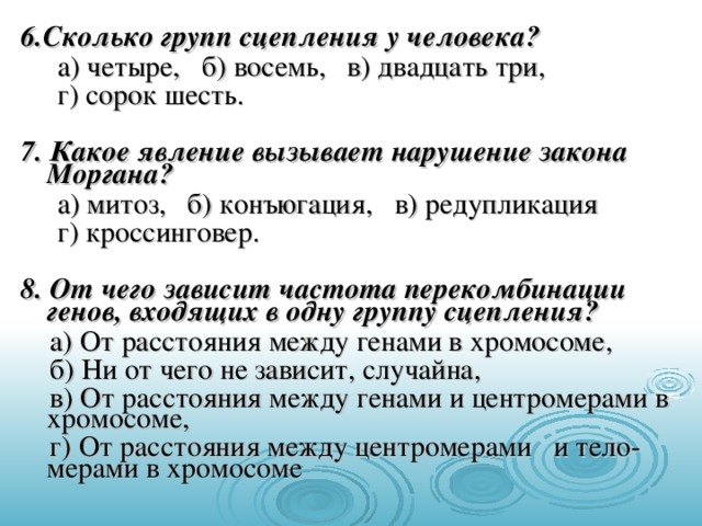 6.Сколько групп сцепления у человека?  а) четыре, б) восемь, в) двадцать три,  г) сорок шесть. 7. Какое явление вызывает нарушение закона Моргана?  а) митоз, б) конъюгация, в) редупликация  г) кроссинговер. 8. От чего зависит частота перекомбинации генов, входящих в одну группу сцепления?  а) От расстояния между генами в хромосоме,  б) Ни от чего не зависит, случайна,  в) От расстояния между генами и центромерами в хромосоме,  г) От расстояния между центромерами и тело-мерами в хромосоме