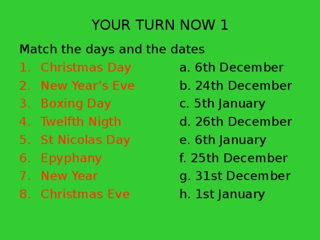 YOUR TURN NOW 1 Match the days and the dates Christmas Day   a. 6th December New Year’s Eve   b. 24th December Boxing Day    c. 5th January Twelfth Nigth   d. 26th December St Nicolas Day   e. 6th January Epyphany    f. 25th December New Year    g. 31st December Christmas Eve   h. 1st January 