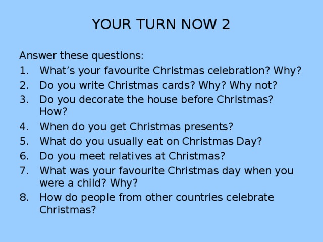 YOUR TURN NOW 2 Answer these questions: What’s your favourite Christmas celebration? Why? Do you write Christmas cards? Why? Why not? Do you decorate the house before Christmas? How? When do you get Christmas presents? What do you usually eat on Christmas Day? Do you meet relatives at Christmas? What was your favourite Christmas day when you were a child? Why? How do people from other countries celebrate Christmas? 